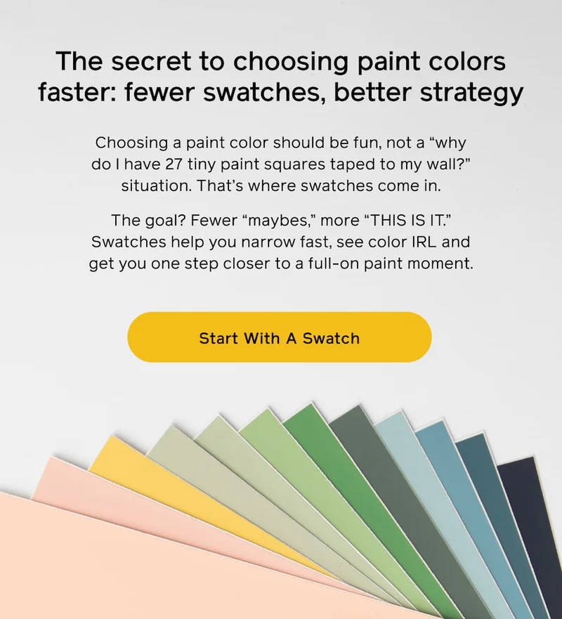 The secret to choosing paint colors faster: fewer swatches, better strategy. Choosing a paint color should be fun, not a "why do I have 27 tiny paint squares taped to my wall?" situation. That's where swatches come in. The goal? Fewer "maybes," more "THIS IS IT." Swatches help you narrow fast, see color IRL and get you one step closer to a full-on paint moment. Start With A Swatch