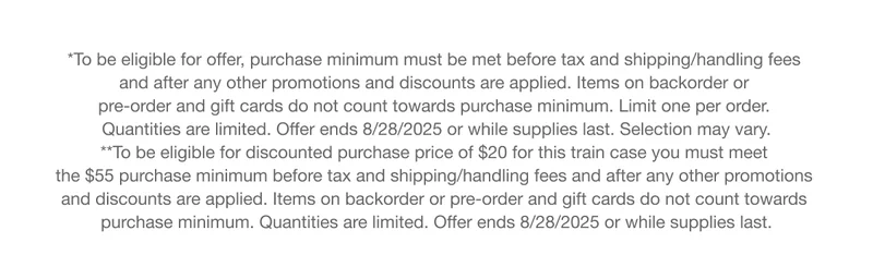 To be eligible for offer, purchase minimum must be met before tax and shipping/handling fees and after any other promotions and discounts are applied. Items on backorder or pre-order and gift cards do not count towards purchase minimum. Limit one per order. Quantities are limited. Offer ends 8/28/2025 or while supplies last. Selection may vary. To be eligible for discounted purchase price of $20 for this train case you must meet the $55 purchase minimum before tax and shipping/handling fees and after any other promotions and discounts are applied, Items on backorder or pre-order and gift cards do not count towards purchase minimum. Quantities are limited. Offer ends 8/28/2025 or while supplies last.
