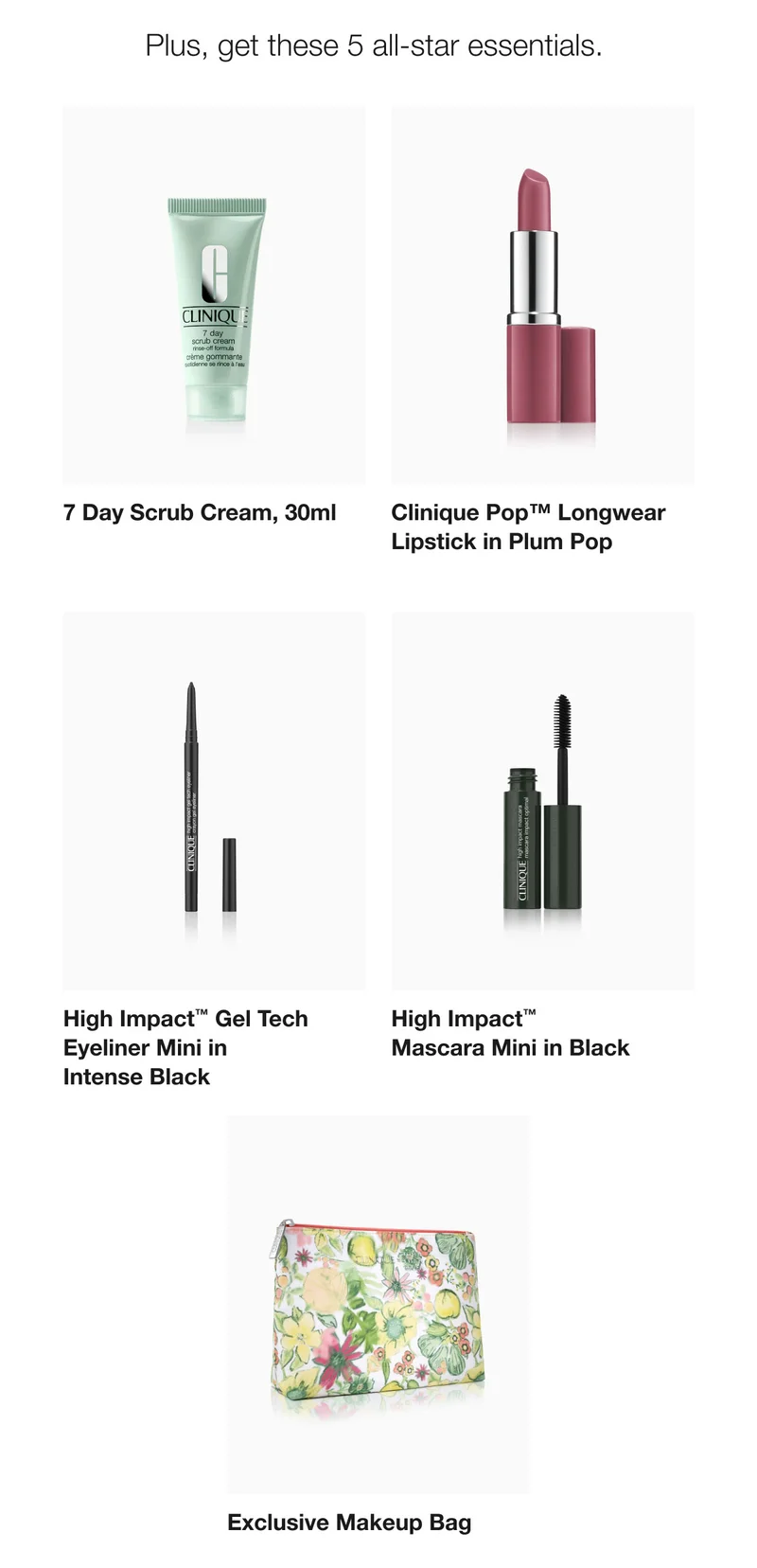 Plus, get these 5 all-star essentials.  | 7 Day Scrub Cream, 30ml | Clinique Pop™ Longwear Lipstick in Plum Pop | High Impact™ Gel Tech Eyeliner Mini in Intense Black | High Impact™  Mascara Mini in Black | Exclusive Makeup Bag