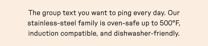 he group text you want to ping every day. Our stainless-steel family is oven-safe up to 500°F, induction compatible, and dishwasher-friendly.