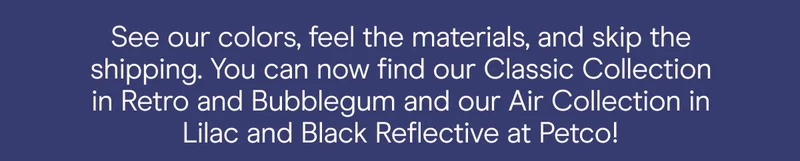 See our colors, feel the materials, and skip the shipping. you can now find our classic collection in retro and bubblegum and our air collection in lilac and black reflective at petco.