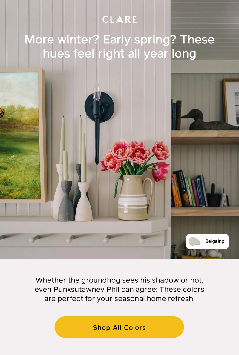 More winter? Early spring? These hues feel right all year long. Whether the groundhog sees his shadow or not, even Punxsutawney Phil can agree: These colors are perfect for your seasonal home refresh. Shop All Colors