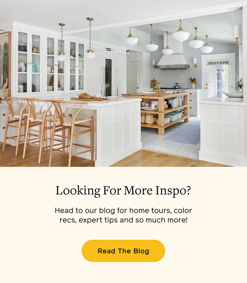 Looking For More Inspo? Head to our blog for home tours, color recs, expert tips and so much more! Read The Blog