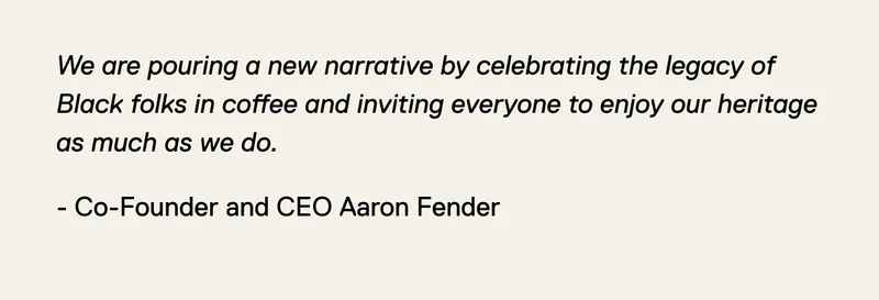 We are pouring a new narrative by celebrating the legacy of Black folks in coffee and inviting everyone to enjoy our heritage as much as we do. - Co-Founder and CEO Aaron Fender