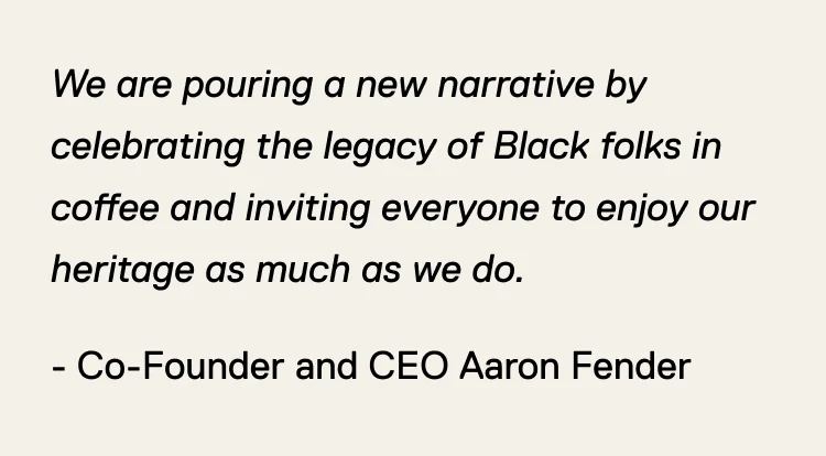 We are pouring a new narrative by celebrating the legacy of Black folks in coffee and inviting everyone to enjoy our heritage as much as we do. - Co-Founder and CEO Aaron Fender