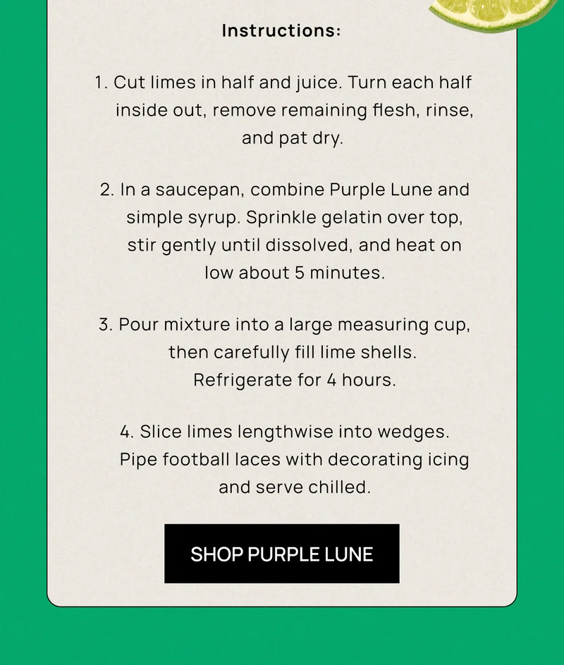 Instructions: Cut limes in half and juice. Turn each half  inside out, remove remaining flesh, rinse, and pat dry.&nbsp; | In a saucepan, combine Purple Lune and simple syrup. Sprinkle gelatin over top, stir gently&nbsp;until dissolved, and heat on low&nbsp;about 5 minutes. | Pour mixture into a large measuring cup, then carefully fill lime shells.  Refrigerate for 4 hours. | Slice limes lengthwise into wedges. Pipe football laces with decorating icing and serve chilled. | SHOP PURPLE LUNE