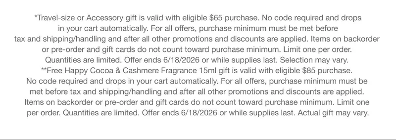 *Travel-size or Accessory gift is valid with eligible $65 purchase. No code required and drops in your cart automatically. For all offers, purchase minimum must be met before tax and shipping/handling and after all other promotions and discounts are applied. Items on backorder or pre-order and gift cards do not count toward purchase minimum. Limit one per order. Quantities are limited. Offer ends 6/18/2026 or while supplies last. Selection may vary. **Free Happy Cocoa & Cashmere Fragrance 15ml gift is valid with eligible $85 purchase. No code required and drops in your cart automatically. For all offers, purchase minimum must be met before tax and shipping/handling and after all other promotions and discounts are applied. Items on backorder or pre-order and gift cards do not count toward purchase minimum. Limit one per order. Quantities are limited. Offer ends 6/18/2026 or while supplies last. Actual gift may vary.