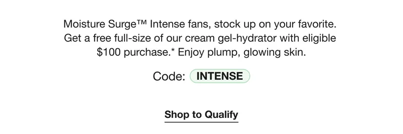 Moisture Surge™ Intense fans, stock up on your favorite. Get a free full-size of our cream gel-hydrator with eligible $100 purchase.* Enjoy plump, glowing skin. | Code: INTENSE | Shop to Qualify