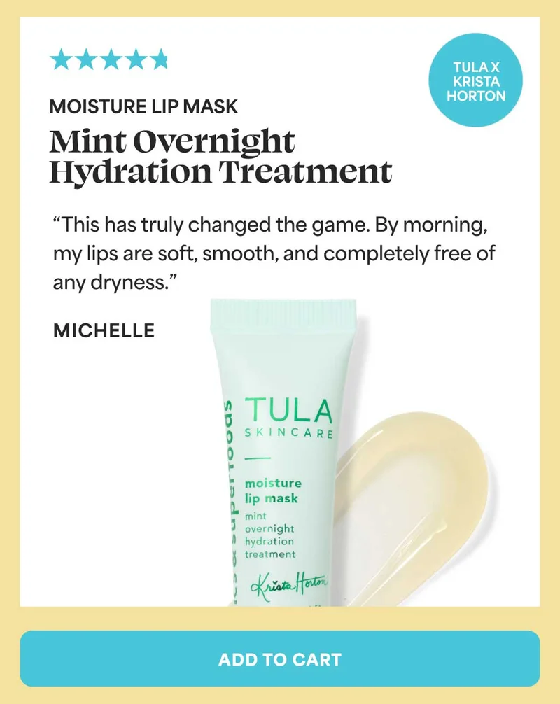 Moisture Lip Mint Overnight Hydration Treatment (TULA x Krista Horton). “This has truly changed the game. By morning, my lips are soft, smooth, and completely free of any dryness.” - Michelle -- ADD TO CART