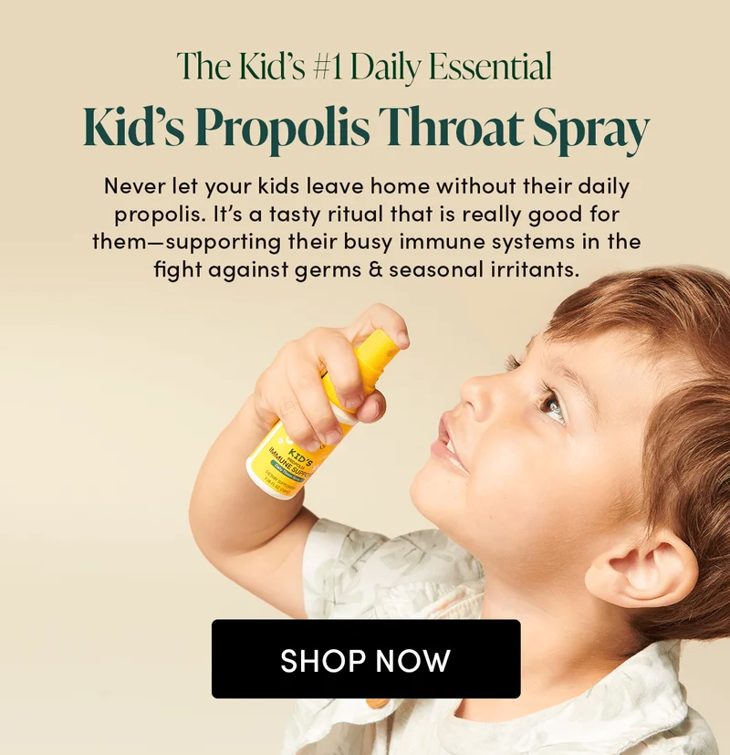 The Kid’s #1 Daily Essential. Kid’s Propolis Throat Spray      Never let your kids leave home without their daily propolis. It’s a tasty ritual that is really good for them—supporting their busy immune systems in the fight against germs & seasonal irritants.