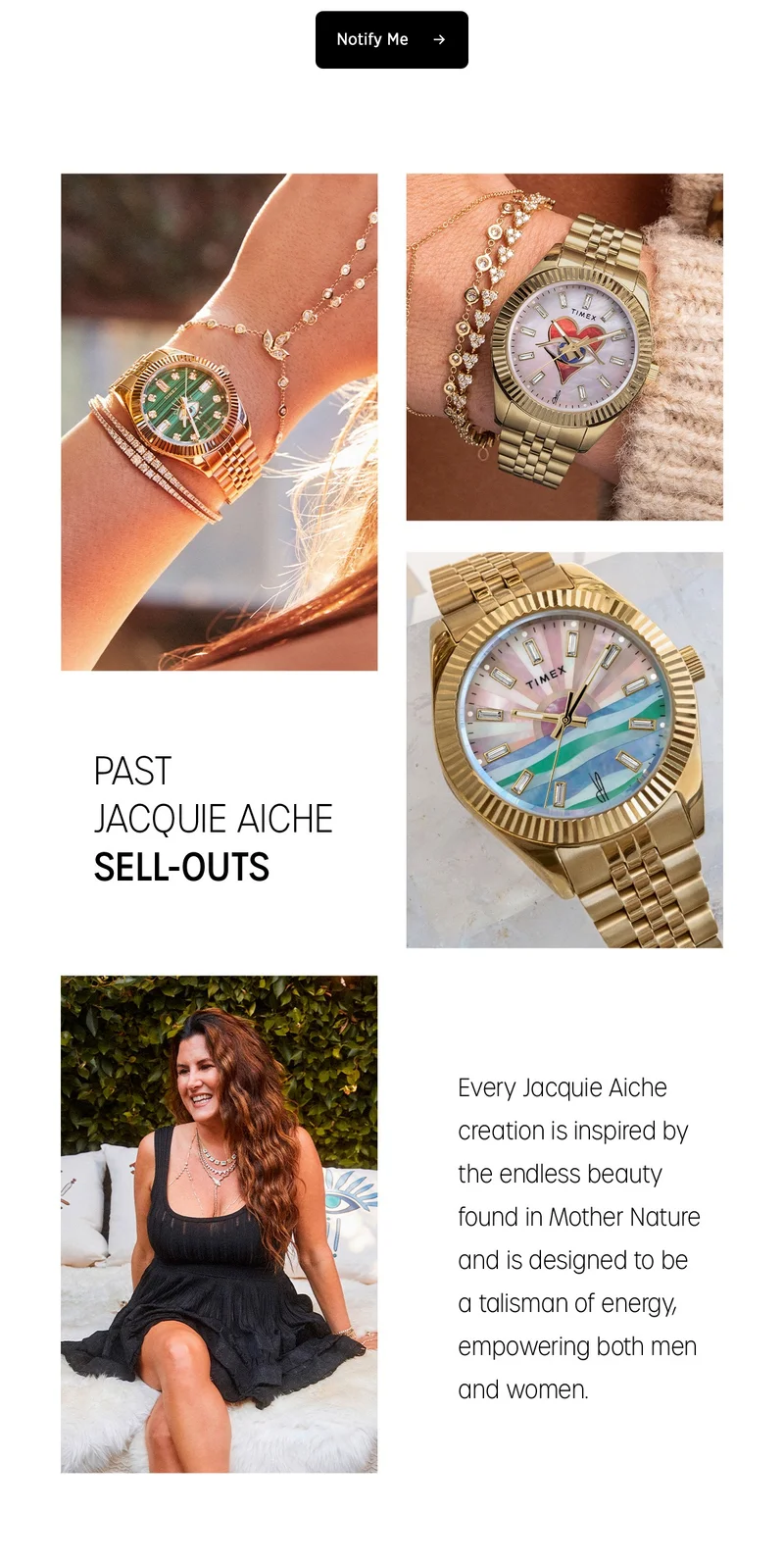 KEEP YOUR  eyes open | TIMEX X JACQUIE AICHE |  COMING SOON | Bring power to the present moment with the Timex x Jacquie Aiche collection, designed to make your spirit shine through the ethereal lens of the jewelry designer Jacquie Aiche. Each piece of jewelry is designed with the intentions of empowering women using hand-selected minerals and crystals. | Sign up so you don't miss the next drop | Notify Me | PAST JACQUIE AICHE SELL-OUTS | Every Jacquie Aiche creation is inspired by the endless beauty found in Mother Nature and is designed to  be a talisman of energy, empowering both men and women.