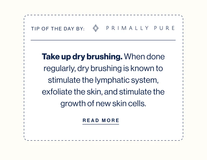 TIP OF THE DAY BY: PRIMALLY PURE Take up dry brushing.&nbsp;When done regularly,&nbsp;dry brushing&nbsp;is known to stimulate the lymphatic system, exfoliate the skin, and stimulate the growth of new skin cells. READ MORE