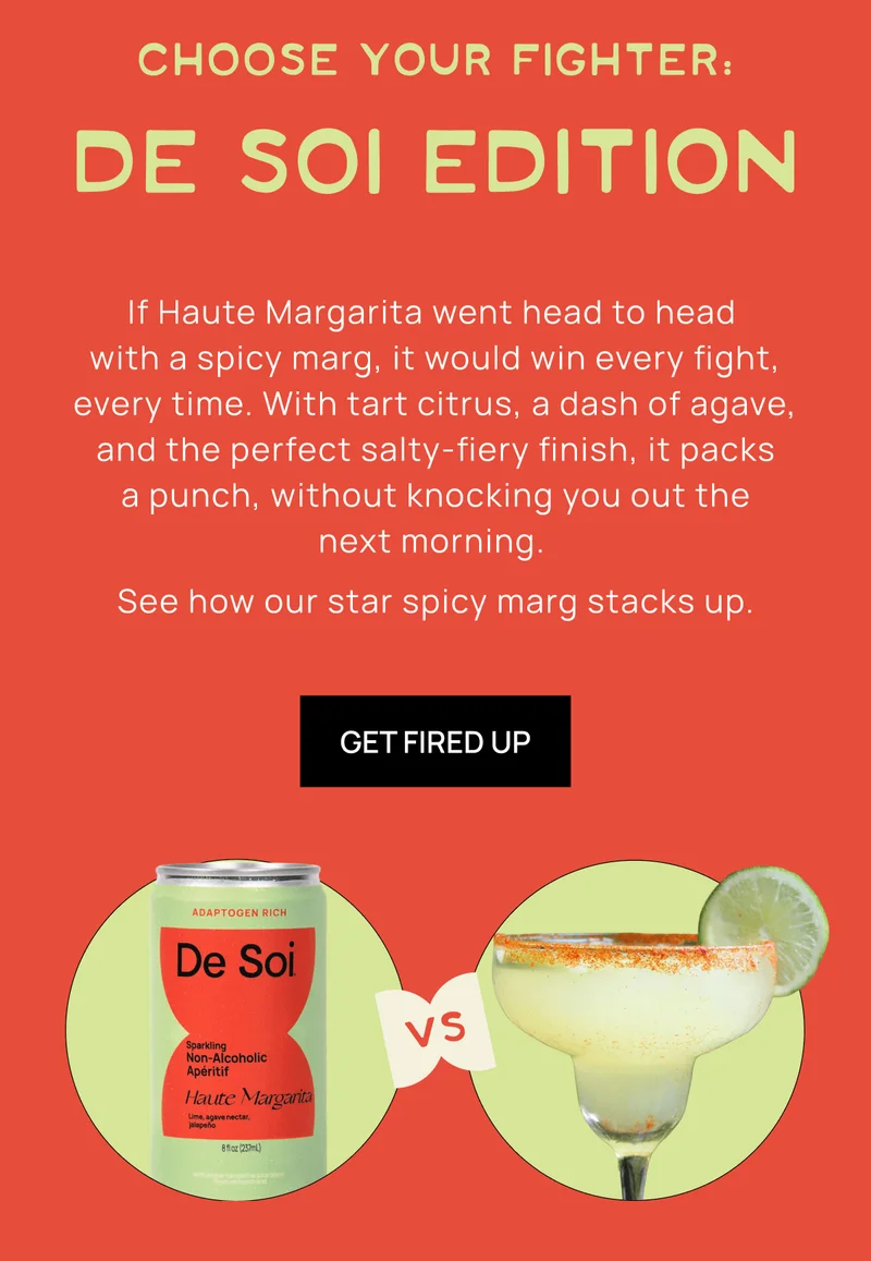 Choose Your Fighter:  De Soi Edition | If Haute Margarita went head to head  with a spicy marg, it would win every fight, every time. With tart citrus, a dash of agave, and the perfect salty-fiery finish, it packs a punch, without knocking you out the next morning.  See how our star spicy marg stacks up. |  Get Fired Up