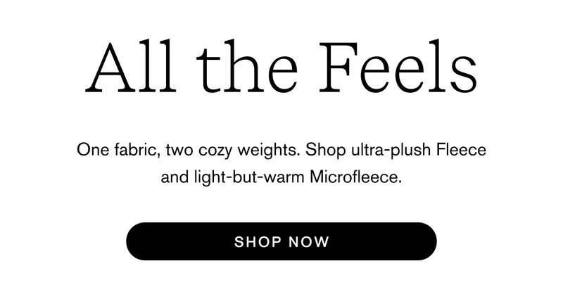 All The Feels One fabric, two cozy weights. Shop ultra-plush Fleece and light-but-warm Microfleece. Shop Now