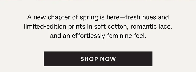 A new chapter of spring is here—fresh hues and limited-edition prints in soft cotton, romantic lace, and an effortlessly feminine feel.