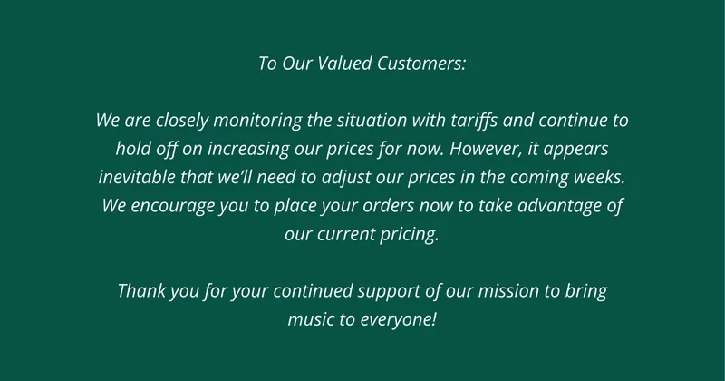 To Our Valued Customers:  We are closely monitoring the situation with tariffs and continue to hold off on increasing our prices for now. However, it appears inevitable that we’ll need to adjust our prices in the coming weeks. We encourage you to place your orders now to take advantage of our current pricing.  Thank you for your continued support of our mission to bring music to everyone!