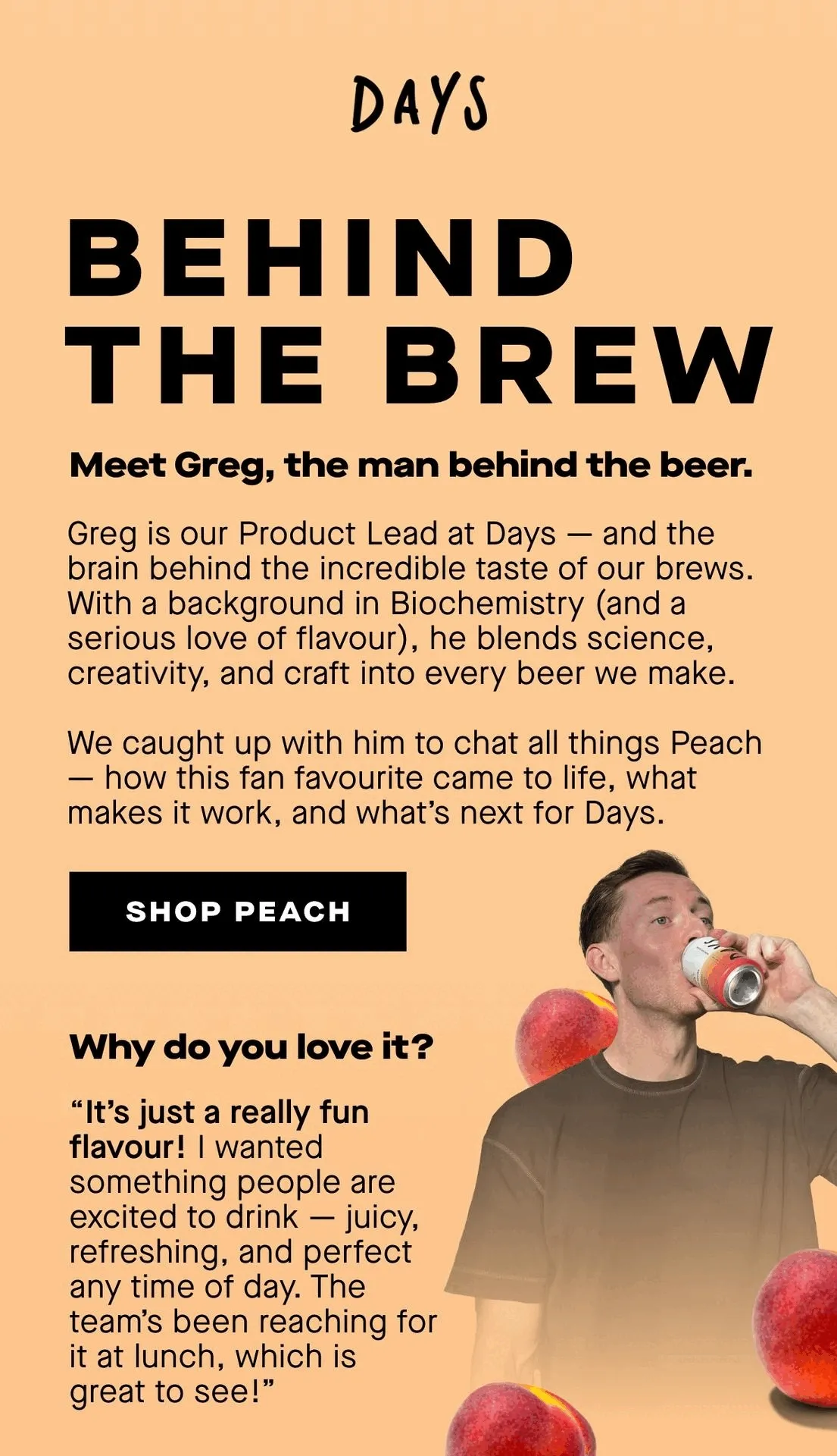 Behind the brew. Meet Greg, the man behind the beer.  Greg is our Product Lead here at Days and the mastermind behind the incredible taste that defines our brews. With a background in Biochemistry (and a deep love for flavour), Greg brings a unique mix of science, creativity and craft to everything we make.  Here he tells us how this fan-favourite came to life, the inspiration behind it, and what’s next for the Days lineup.   [Shop Peach now]  Why do you love it?  ”It's a really fun flavour! I wanted to make something that people are excited to drink and that gives them a new way to enjoy AF beer. It's juicy, refreshing and works at any time of day. The Days team have been reaching for it more and more at lunch which is great to see!”
