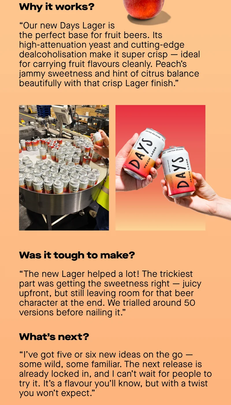 Why it works?  “The new Days Lager is such a great platform for fruit beers. It uses a high attenuation yeast which ferments a high proportion of sugars in the malt. Paired with our cutting edge dealcoholisation method, this results in a super crisp and refreshing Lager that carries fruit flavours really well without tasting muddled. Peach has both a jammy sweetness and a hint of citrus that balances perfectly with this crisp Lager base.”  Was it difficult to make?  “Honestly, the new Lager made my life a lot easier! The hardest aspect was getting the sweetness level just right. I wanted an upfront juiciness that carries through but still allows some space for the beer character in the aftertaste. We trialled upwards of 50 versions before landing on the final recipe.”  Can you reveal anything about upcoming products?  “I've been working on 5 or 6 new ideas, some that are really out there and some that are a bit more familiar. We've already locked in the next release and it's one I'm very excited about. It's a flavour you'll recognise but it's a brand new concept to pair it with a Lager...”