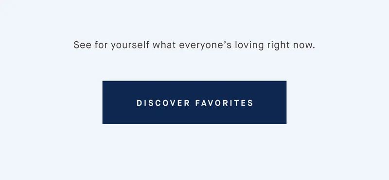 See for yourself what everyone’s loving right now. DISCOVER FAVORITES