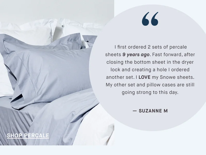 I first ordered 2 sets of percale sheets 9 years ago. Fast forward, after closing the bottom sheet in the dryer lock and creating a hole I ordered another set. I LOVE my Snowe sheets. My other set and pillow cases are still going strong to this day. — SUZANNE M SHOP PERCALE
