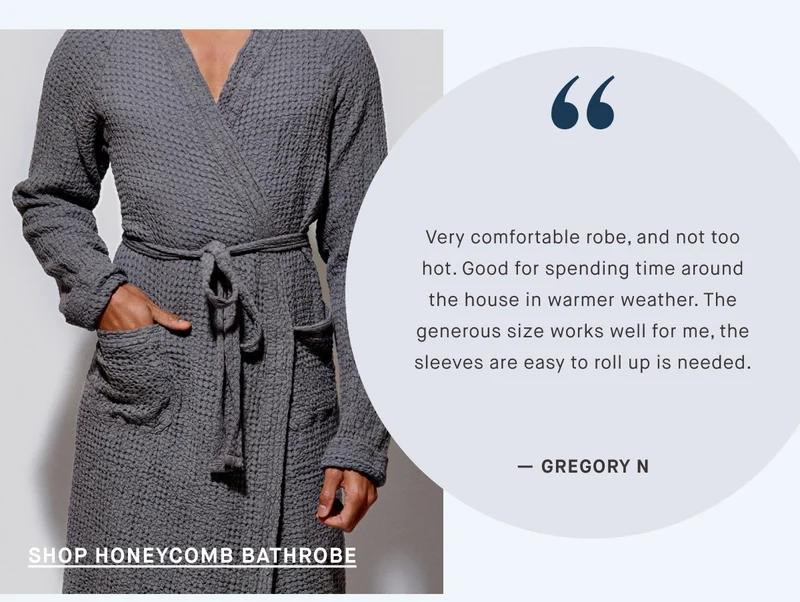 Very comfortable robe, and not too hot. Good for spending time around the house in warmer weather. The generous size works well for me, the sleeves are easy to roll up is needed. — GREGORY N SHOP HONEYCOMB BATHROBE