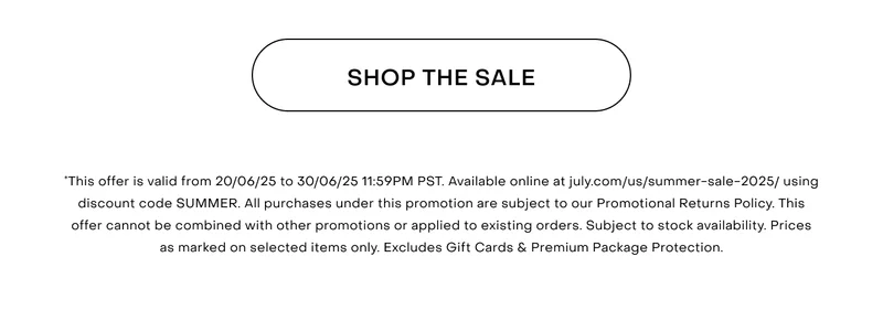 *This offer is valid from 20/06/25 to 30/06/25 11:59PM PST. Available online at july.com/us/summer-sale-2025/ using discount code SUMMER. All purchases under this promotion are subject to our Promotional Returns Policy. This offer cannot be combined with other promotions or applied to existing orders. Subject to stock availability. Prices as marked on selected items only. Excludes Gift Cards & Premium Package Protection.