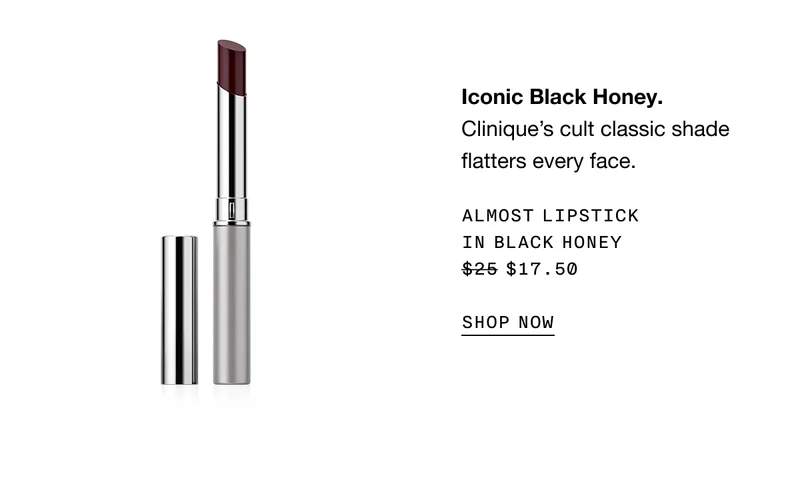 Iconic Black Honey. Clinique's cult classic shade flatters every face. ALMOST LIPSTICK IN BLACK HONEY $17.50 SHOP NOW