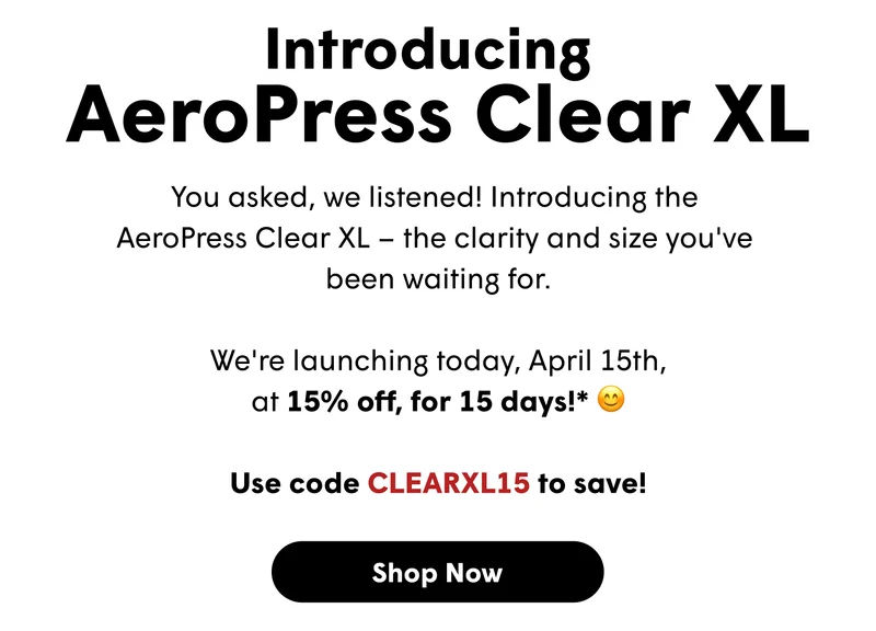 Introducing  AeroPress Clear XL You asked, we listened! Introducing the  AeroPress Clear XL – the clarity and size you've  been waiting for.  We're launching today, April 15th, at 15% off, for 15 days!* 😊  Use code CLEARXL15 to save! [SHOP NOW]
