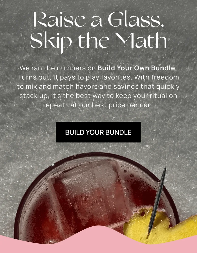 Raise a Glass, Skip the Math | We ran the numbers on Build Your Own Bundle. Turns out, it pays to play favorites. With freedom to mix and match flavors and savings that quickly stack up, it’s the best way to keep your ritual on repeat—at our best price per can. | Build Your Bundle