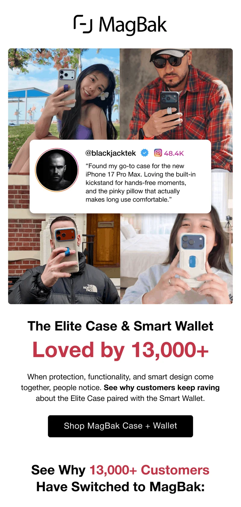 @blackjacktek “Found my go-to case for the new iPhone 17 Pro Max. Loving the built-in kickstand for hands-free moments, and the pinky pillow that actually makes long use comfortable.” The Elite Case & Smart Wallet Loved by 13,000+ When protection, functionality, and smart design come together, people notice. See why customers keep raving about the Elite Case paired with the Smart Wallet. See Why 13,000+ Customers Have Switched to MagBak: