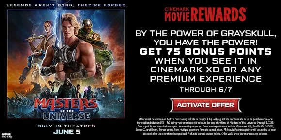 MASTERS OF THE UNIVERSE | BY THE POWER OF GRAYSKULL, YOU HAVE THE POWER! | GET 75 BONUS POINTS WHEN YOU SEE IT IN CINEMARK XD OR ANY PREMIUM EXPERIENCE THROUGH 6/7 | ACTIVATE OFFER >