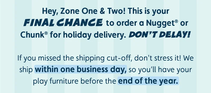 Hey, Zone One & Two! This is your final chance to order a Nugget® or Chunk® for holiday delivery. Don’t delay! If you missed the shipping cut-off, don't stress it! We ship within one business day, so you’ll have your play furniture before the end of the year.