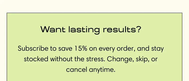 Want lasting results? Subscribe to save 15% on every order, and stay stocked without the stress. Change, skip, or cancel anytime.
