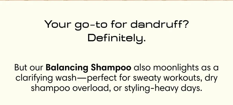 Your go  to for dandruff? Definitely. - But our Balancing Shampoo also moonlights as a clarifying wash—perfect for sweaty workouts, dry shampoo overload, or styling-heavy days.
