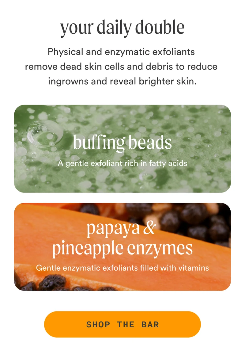H2: Your Daily Double S2: Physical and enzymatic exfoliants remove dead skin cells and debris to reduce ingrowns and reveal brighter skin. Buffing Beads A gentle exfoliant rich in fatty acids Papaya & Pineapple Enzymes Gentle enzymatic exfoliants filled with vitamins CTA2: SHOP THE BAR