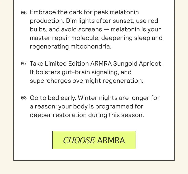 06 Embrace the dark for peak melatonin production. Dim lights after sunset, use red bulbs, and avoid screens — melatonin is your master repair molecule, deepening sleep and regenerating mitochondria.  07 Take Limited Edition ARMRA Sungold Apricot. It bolsters gut-brain signaling, and supercharges overnight regeneration.  08 Go to bed early. Winter nights are longer for a reason: your body is programmed for deeper restoration during this season.