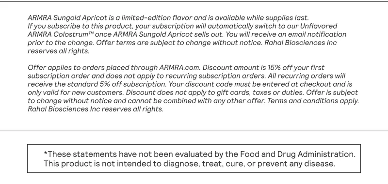 ARMRA Sungold Apricot is a limited-edition flavor and is available while supplies last.  If you subscribe to this product, your subscription will automatically switch to our Unflavored ARMRA Colostrum™ once ARMRA Sungold Apricot sells out. You will receive an email notification prior to the change. Offer terms are subject to change without notice. Rahal Biosciences Inc reserves all rights.  Offer applies to orders placed through ARMRA.com. Discount amount is 15% off your first subscription order and does not apply to recurring subscription orders. All recurring orders will receive the standard 5% off subscription. Your discount code must be entered at checkout and is only valid for new customers. Discount does not apply to gift cards, taxes or duties. Offer is subject to change without notice and cannot be combined with any other offer. Terms and conditions apply. Rahal Biosciences Inc reserves all rights.