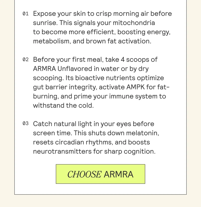 01 Expose your skin to crisp morning air before sunrise. This signals your mitochondria to become more efficient, boosting energy, metabolism, and brown fat activation.  02 Before your first meal, take 4 scoops of ARMRA Unflavored in water or by dry scooping. Its bioactive nutrients optimize gut barrier integrity, activate AMPK for fat- burning, and prime your immune system to withstand the cold.  03 Catch natural light in your eyes before screen time. This shuts down melatonin, resets circadian rhythms, and boosts neurotransmitters for sharp cognition.