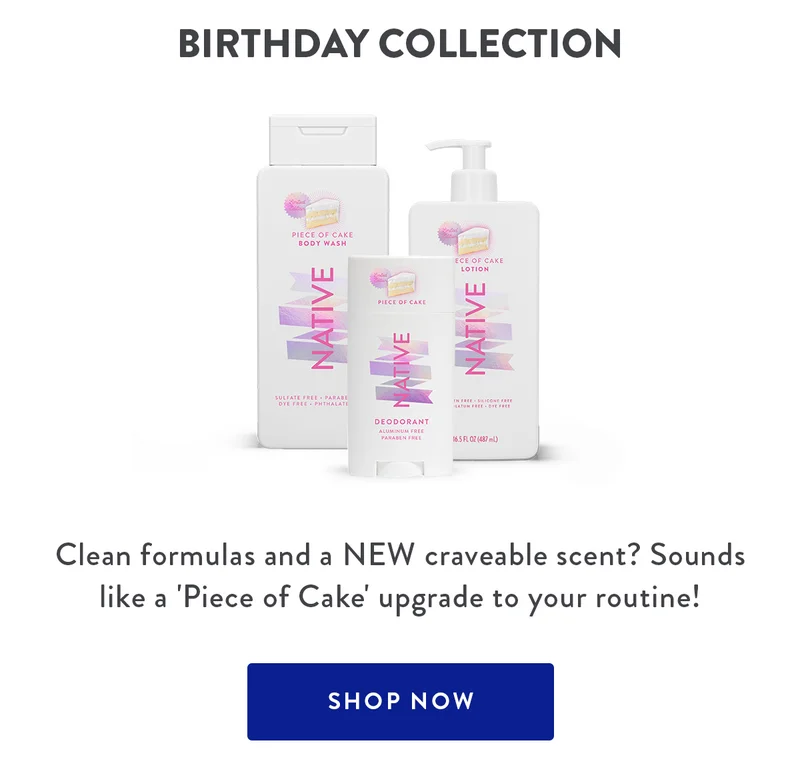 BIRTHDAY COLLECTION Clean formulas and a NEW craveable scent? Sounds like a 'Piece of Cake' upgrade to your routine! SHOP NOW