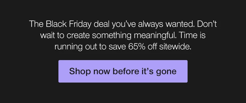 The Black Friday deal you've always wanted. Don't wait to create something meaningful. Time is running out to save 65% off sitewide.
