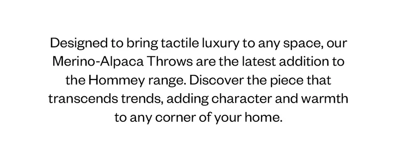 Designed to bring tactile luxury to any space, our Merino Alpaca Throws are the latest addition to the Hommey range. Discover the piece that transcends trends, adding cahracter and warmth to any corner of your home.