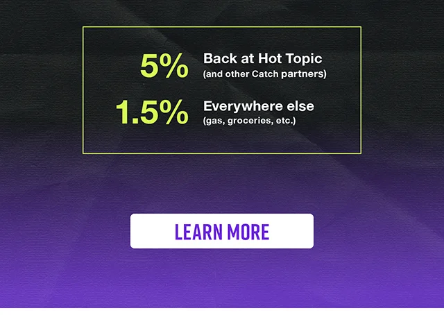 5% Back at Hot Topic and other Catch Partners. 1.5% on everywhere else with gas, groceries and more. Learn More