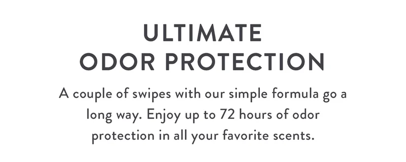 Ultimate Odor Protection | A couple of swipes with our simple formula go a long way. Enjoy up to 72 hours of odor protection in all your favorite scents.