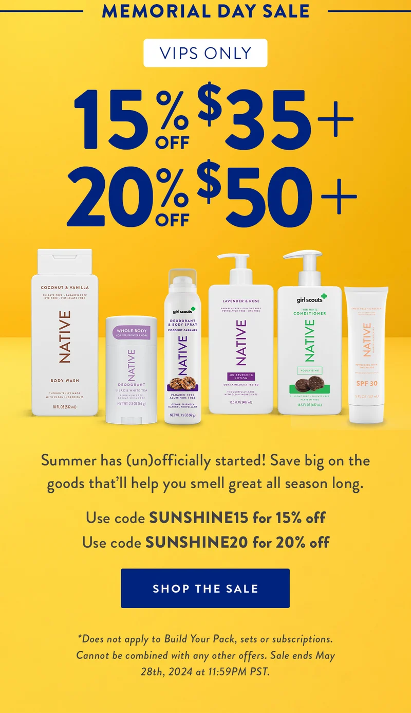 MEMORIAL DAY SALE | VIPS ONLY | 15% off $35+ | 20% off $50+ | Summer has (un)officially started! Save big on the goods that’ll help you smell great all season long. | Use code SUNSHINE15 for 15% off | Use code SUNSHINE20 for 20% off | SHOP THE SALE | *Does not apply to Build Your Pack, sets or subscriptions. Cannot be combined with any other offers. Sale ends May 28th, 2024 at 11:59PM PST.