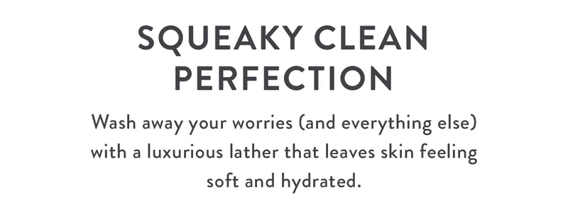 Squeaky Clean Perfection | Wash away your worries (and everything else) with a luxurious lather that leaves skin feeling soft and hydrated.
