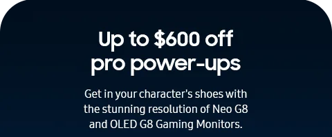 Up to $600 off pro power-ups - Get in your character's shoes with the stunning resolution of Neo G8 and OLED G8 Gaming Monitors.