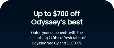 Up to $700 off Odyssey's best - Outdo your opponents with the hair-raising 240Hz refresh rates of Odyssey Neo G9 and OLED G9.