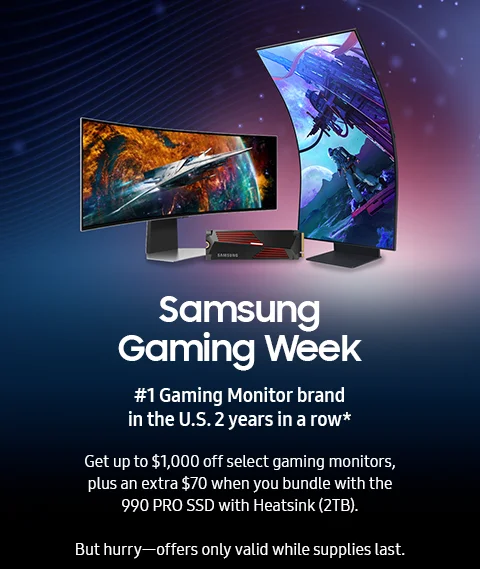 Samsung Gaming Week - #1 Gaming Monitor brand in the U.S. 2 years in a row* - Get up to $1,000 off select gaming monitors, plus an extra $70 when you bundle with the 990 PRO SSD with Heatsink (2TB). - But hurry—offers only valid while supplies last.