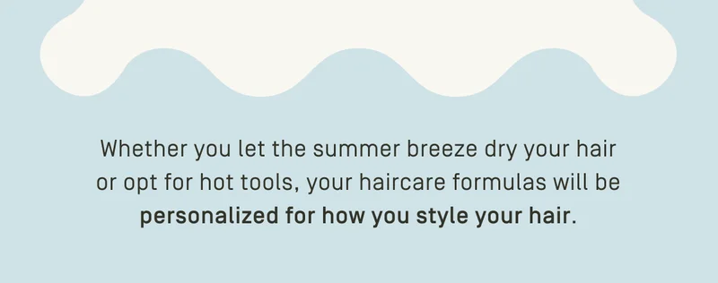 Your haircare formulas will be personalized for how you style your hair.
