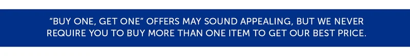 "Buy one, get one" offers may sound appealing, but we never require you to buy more than one item to get our best price.